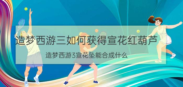 造梦西游三如何获得宣花红葫芦（造梦西游3宣花坠能合成什么\"）